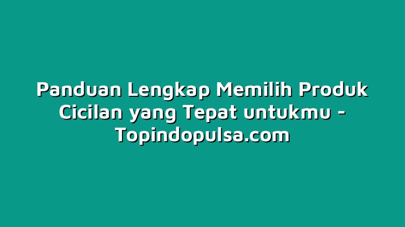 Panduan Lengkap Memilih Produk Cicilan yang Tepat untukmu