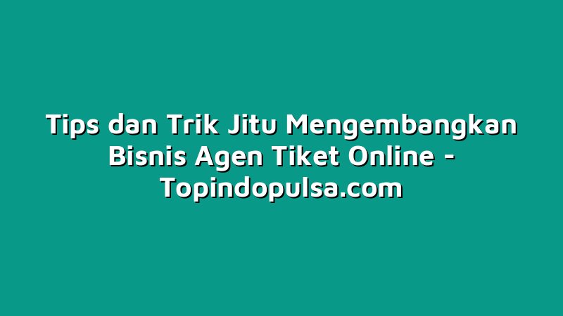 Tips dan Trik Jitu Mengembangkan Bisnis Agen Tiket Online