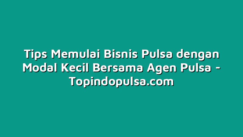Tips Memulai Bisnis Pulsa dengan Modal Kecil Bersama Agen Pulsa