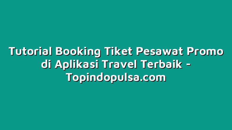 Tutorial Booking Tiket Pesawat Promo di Aplikasi Travel Terbaik