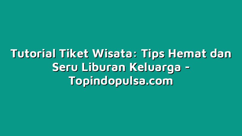 Tutorial Tiket Wisata: Tips Hemat dan Seru Liburan Keluarga