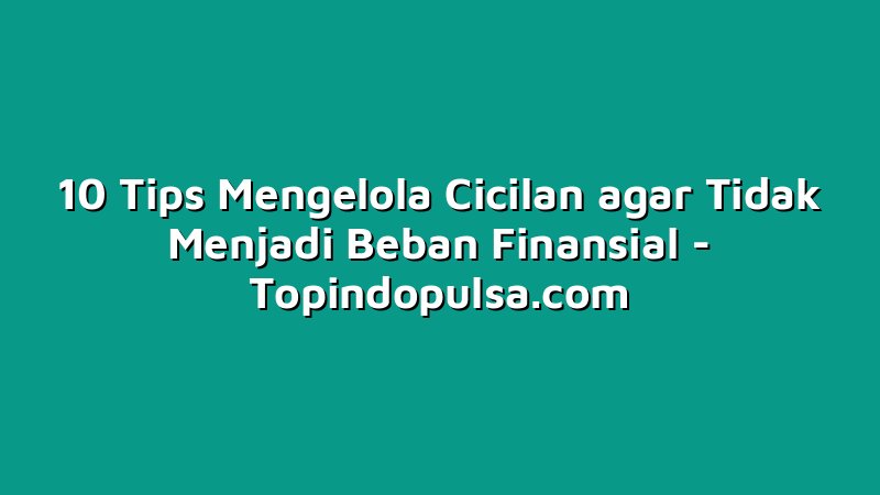 10 Tips Mengelola Cicilan agar Tidak Menjadi Beban Finansial