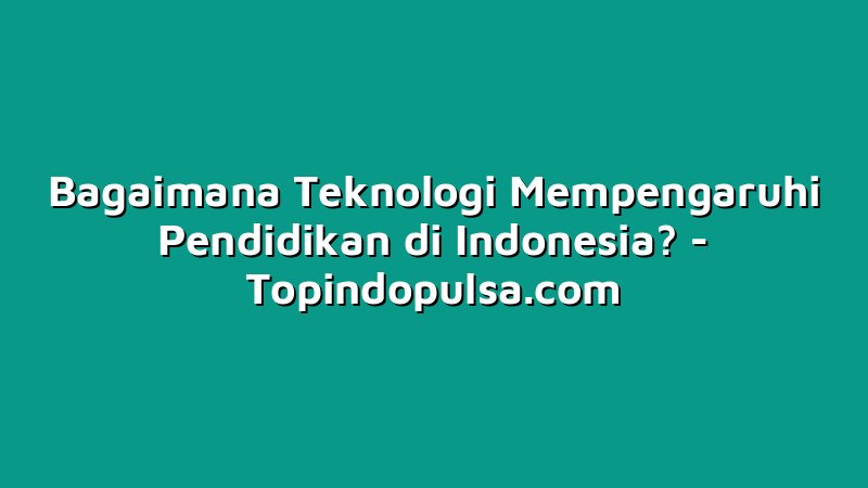 Bagaimana Teknologi Mempengaruhi Pendidikan di Indonesia?