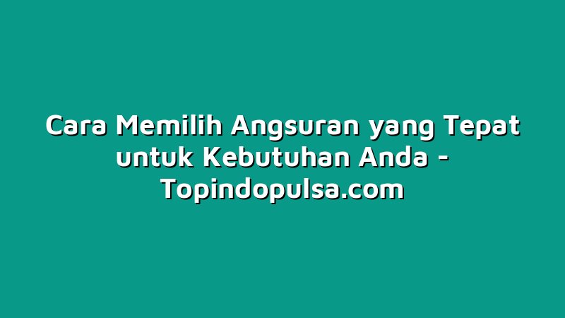 Cara Memilih Angsuran yang Tepat untuk Kebutuhan Anda