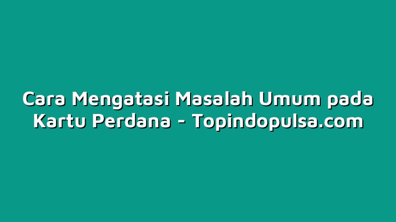 Cara Mengatasi Masalah Umum pada Kartu Perdana