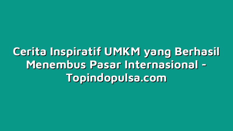 Cerita Inspiratif UMKM yang Berhasil Menembus Pasar Internasional