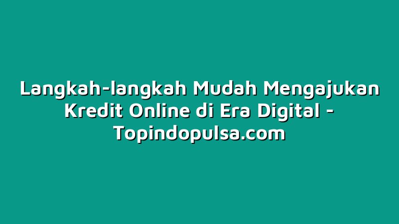 Langkah-langkah Mudah Mengajukan Kredit Online di Era Digital