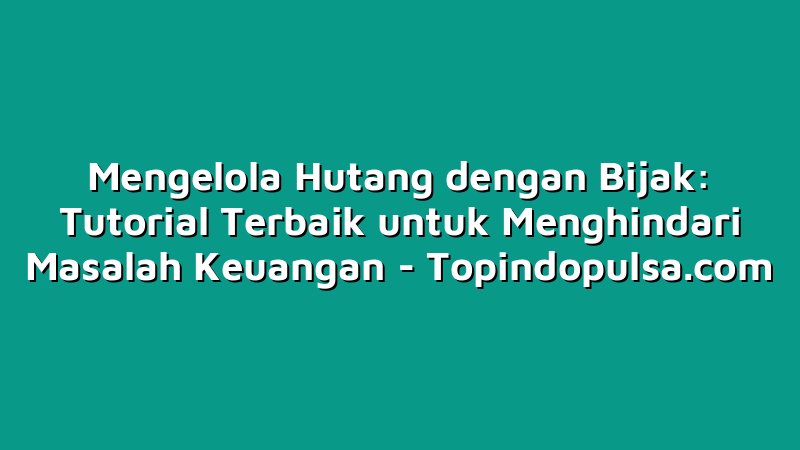 Mengelola Hutang dengan Bijak: Tutorial Terbaik untuk Menghindari Masalah Keuangan
