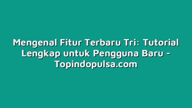 Mengenal Fitur Terbaru Tri: Tutorial Lengkap untuk Pengguna Baru