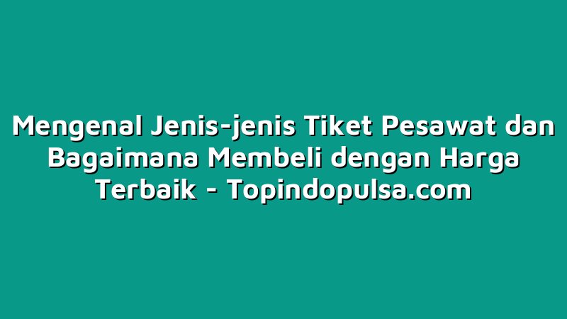 Mengenal Jenis-jenis Tiket Pesawat dan Bagaimana Membeli dengan Harga Terbaik