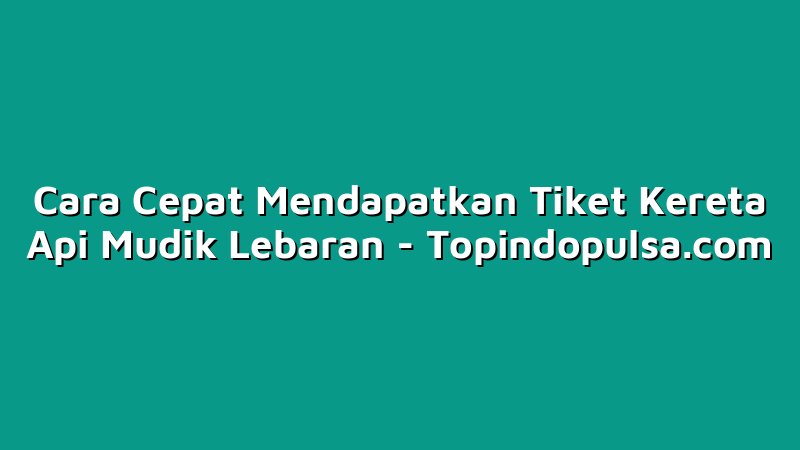 Cara Cepat Mendapatkan Tiket Kereta Api Mudik Lebaran