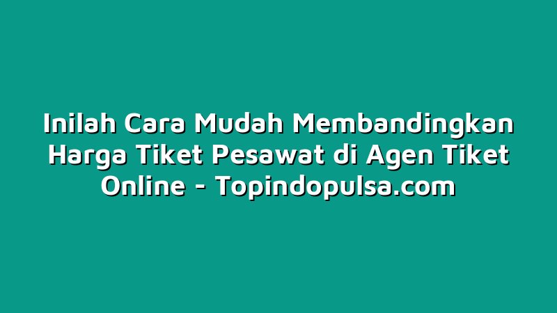 Inilah Cara Mudah Membandingkan Harga Tiket Pesawat di Agen Tiket Online