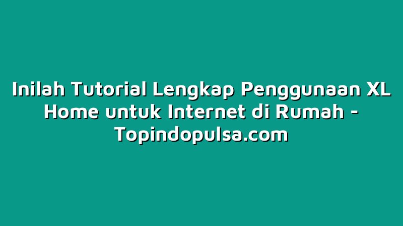 Inilah Tutorial Lengkap Penggunaan XL Home untuk Internet di Rumah