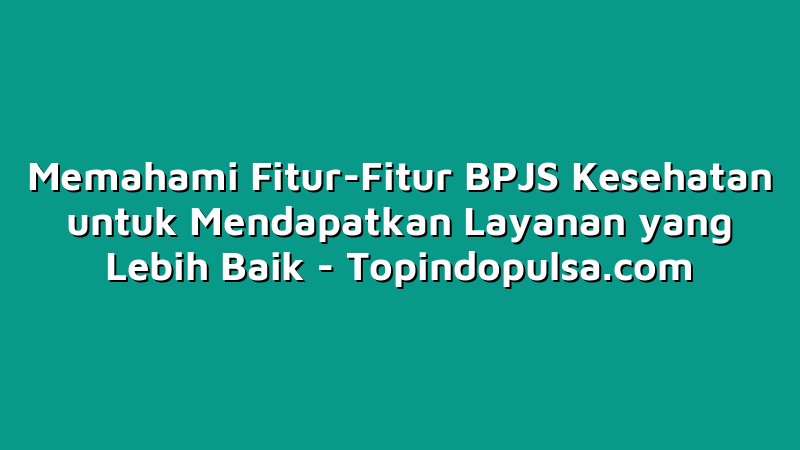 Memahami Fitur-Fitur BPJS Kesehatan untuk Mendapatkan Layanan yang Lebih Baik