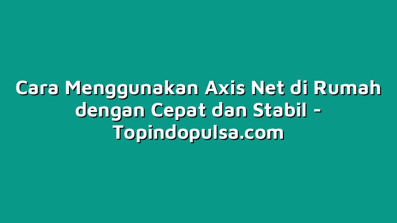 Cara Menggunakan Axis Net di Rumah dengan Cepat dan Stabil