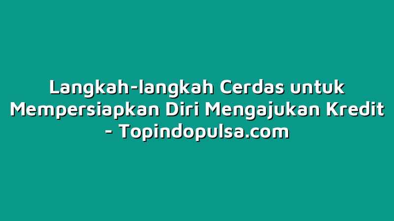 Langkah-langkah Cerdas untuk Mempersiapkan Diri Mengajukan Kredit