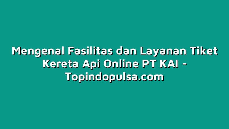 Mengenal Fasilitas dan Layanan Tiket Kereta Api Online PT KAI