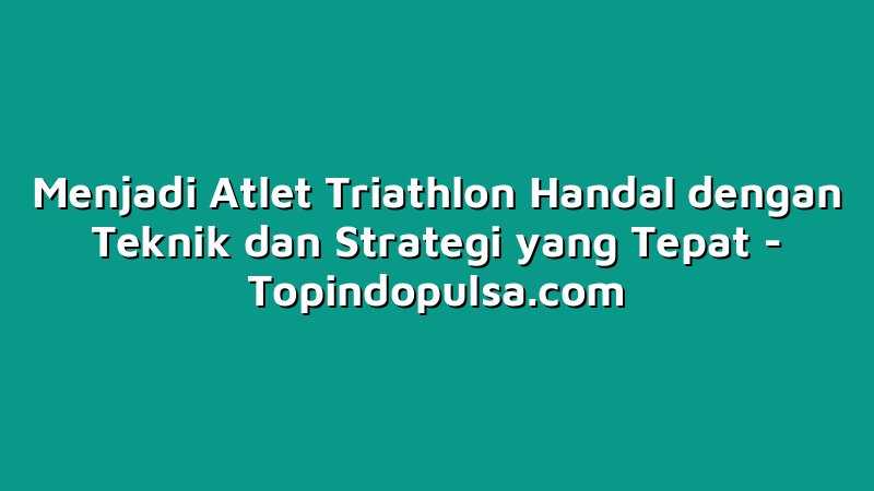 Menjadi Atlet Triathlon Handal dengan Teknik dan Strategi yang Tepat