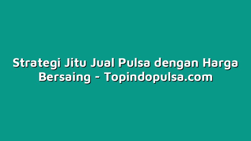 Strategi Jitu Jual Pulsa dengan Harga Bersaing