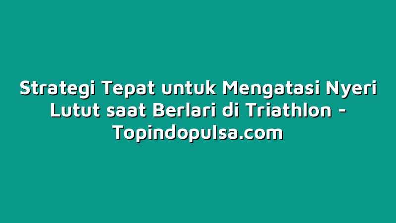 Strategi Tepat untuk Mengatasi Nyeri Lutut saat Berlari di Triathlon