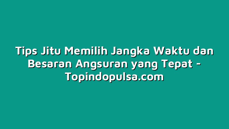 Tips Jitu Memilih Jangka Waktu dan Besaran Angsuran yang Tepat