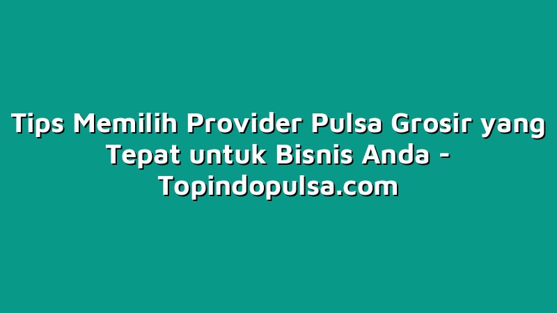 Tips Memilih Provider Pulsa Grosir yang Tepat untuk Bisnis Anda