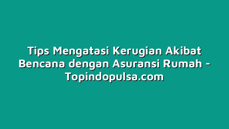 Tips Mengatasi Kerugian Akibat Bencana dengan Asuransi Rumah