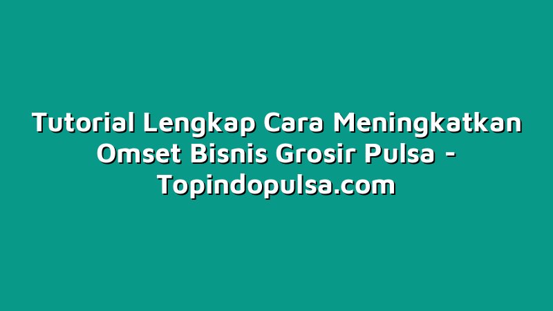 Tutorial Lengkap Cara Meningkatkan Omset Bisnis Grosir Pulsa
