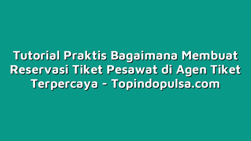 Tutorial Praktis Bagaimana Membuat Reservasi Tiket Pesawat di Agen Tiket Terpercaya