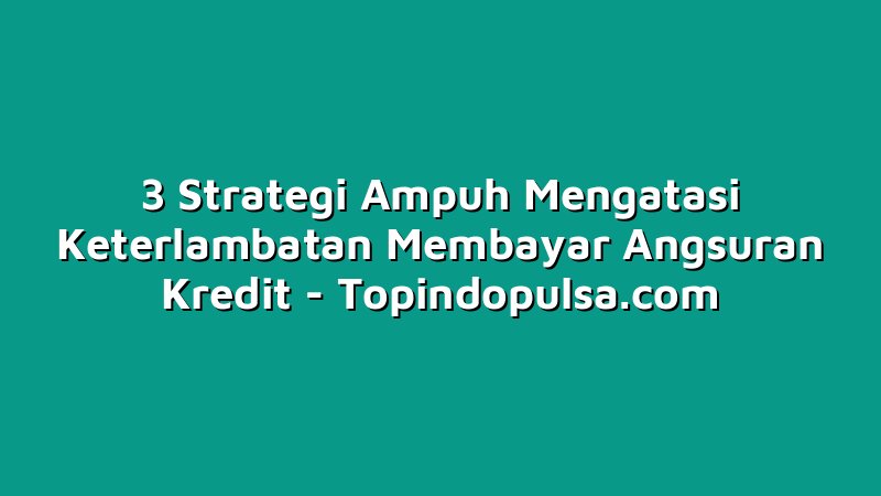 3 Strategi Ampuh Mengatasi Keterlambatan Membayar Angsuran Kredit