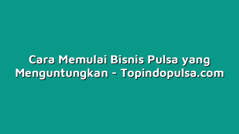 Cara Memulai Bisnis Pulsa yang Menguntungkan