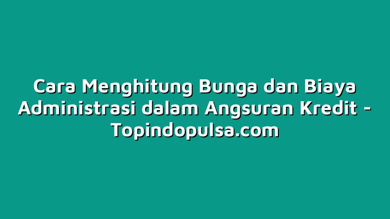 Cara Menghitung Bunga dan Biaya Administrasi dalam Angsuran Kredit