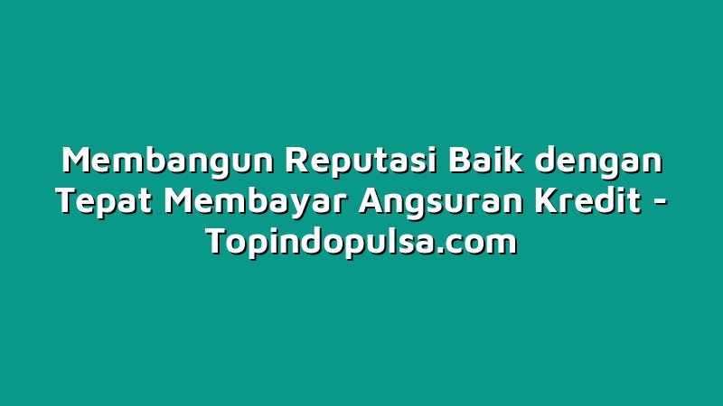 Membangun Reputasi Baik dengan Tepat Membayar Angsuran Kredit