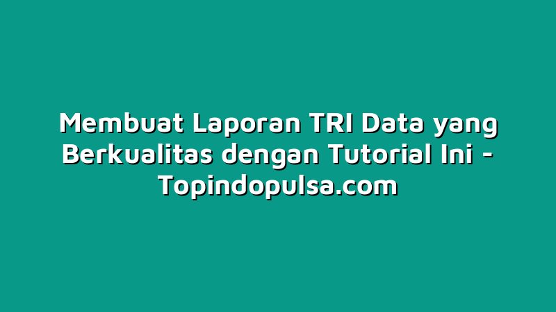Membuat Laporan TRI Data yang Berkualitas dengan Tutorial Ini