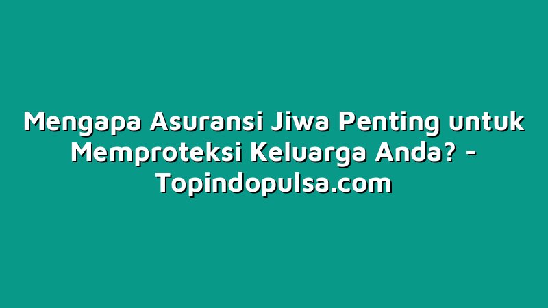 Mengapa Asuransi Jiwa Penting untuk Memproteksi Keluarga Anda?
