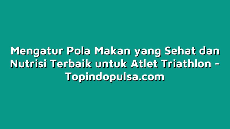 Mengatur Pola Makan yang Sehat dan Nutrisi Terbaik untuk Atlet Triathlon
