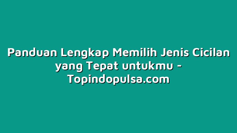 Panduan Lengkap Memilih Jenis Cicilan yang Tepat untukmu