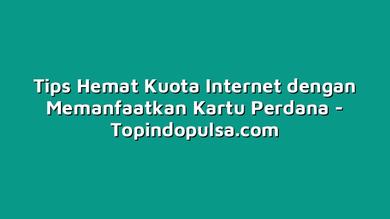 Tips Hemat Kuota Internet dengan Memanfaatkan Kartu Perdana