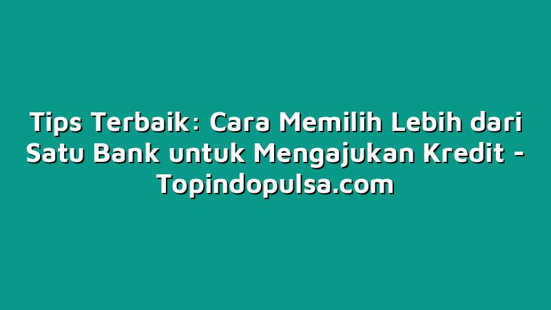 Tips Terbaik: Cara Memilih Lebih dari Satu Bank untuk Mengajukan Kredit