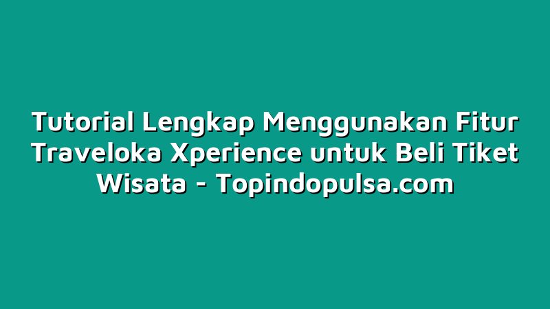 Tutorial Lengkap Menggunakan Fitur Traveloka Xperience untuk Beli Tiket Wisata
