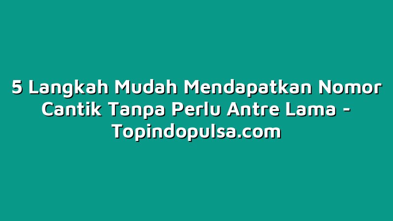 5 Langkah Mudah Mendapatkan Nomor Cantik Tanpa Perlu Antre Lama