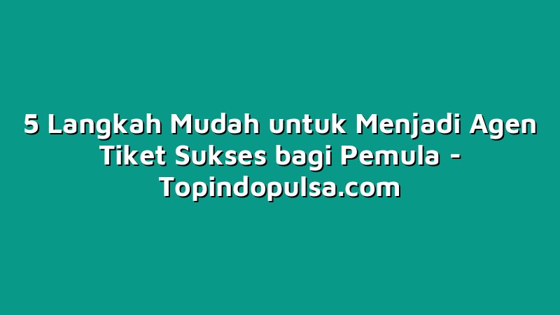 5 Langkah Mudah untuk Menjadi Agen Tiket Sukses bagi Pemula