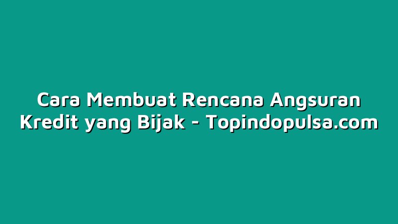 Cara Membuat Rencana Angsuran Kredit yang Bijak