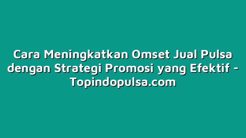 Cara Meningkatkan Omset Jual Pulsa dengan Strategi Promosi yang Efektif