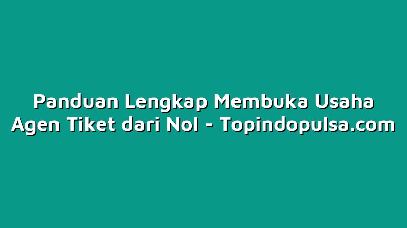 Panduan Lengkap Membuka Usaha Agen Tiket dari Nol
