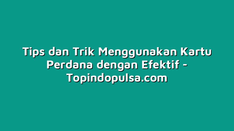 Tips dan Trik Menggunakan Kartu Perdana dengan Efektif