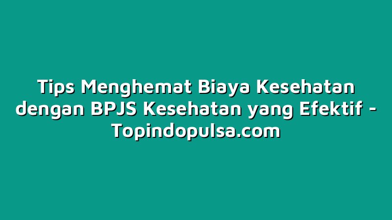 Tips Menghemat Biaya Kesehatan dengan BPJS Kesehatan yang Efektif