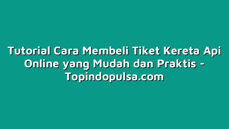 Tutorial Cara Membeli Tiket Kereta Api Online yang Mudah dan Praktis