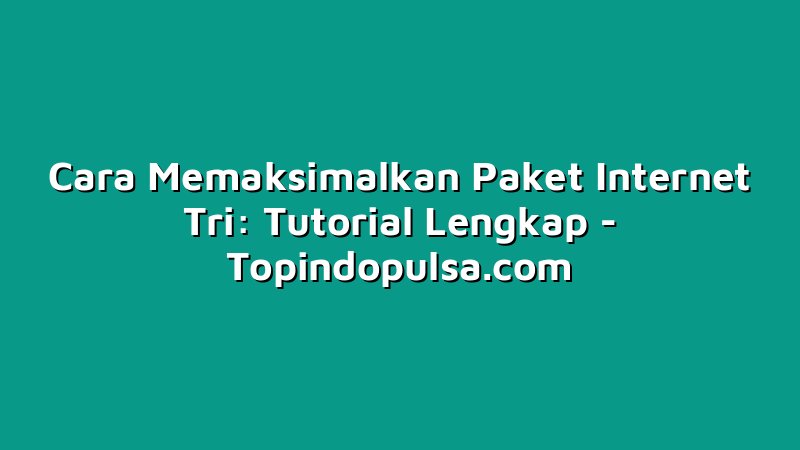 Cara Memaksimalkan Paket Internet Tri: Tutorial Lengkap