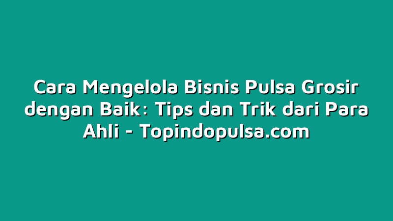 Cara Mengelola Bisnis Pulsa Grosir dengan Baik: Tips dan Trik dari Para Ahli